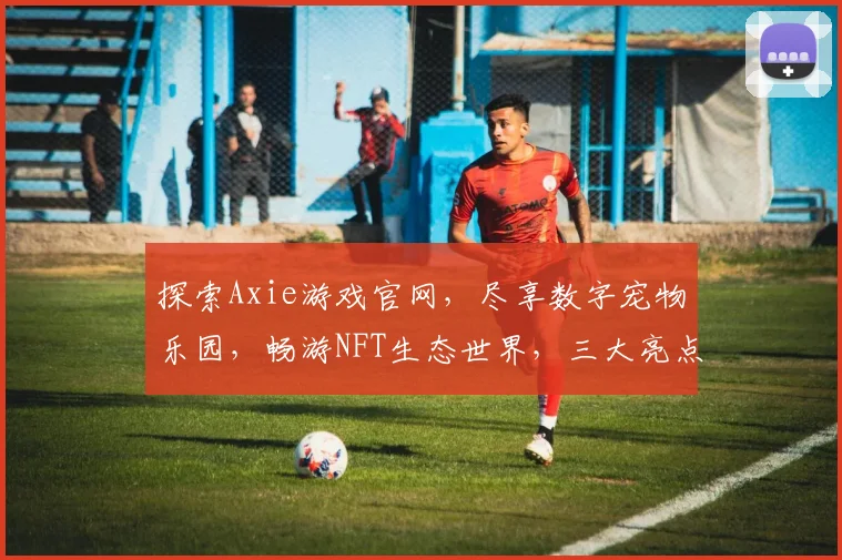 探索Axie游戏官网，尽享数字宠物乐园，畅游NFT生态世界，三大亮点不容错过